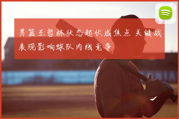 男篮王哲林状态起伏成焦点 关键战表现影响球队内线竞争