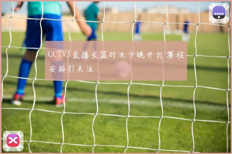 CCTV5直播女篮对决今晚开打 赛程安排引关注