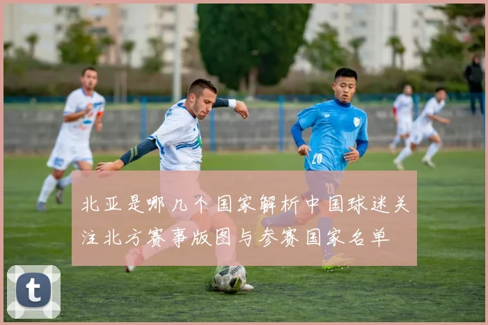 北亚是哪几个国家解析中国球迷关注北方赛事版图与参赛国家名单