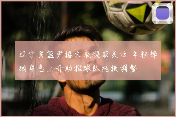 辽宁男篮尹椿文表现获关注 年轻锋线角色上升助推球队轮换调整