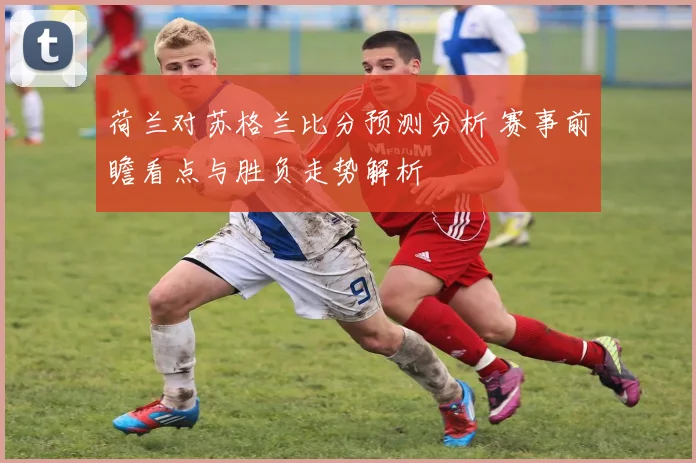 荷兰对苏格兰比分预测分析 赛事前瞻看点与胜负走势解析