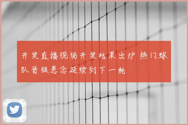 开奖直播现场开奖结果出炉 热门球队晋级悬念延续到下一轮