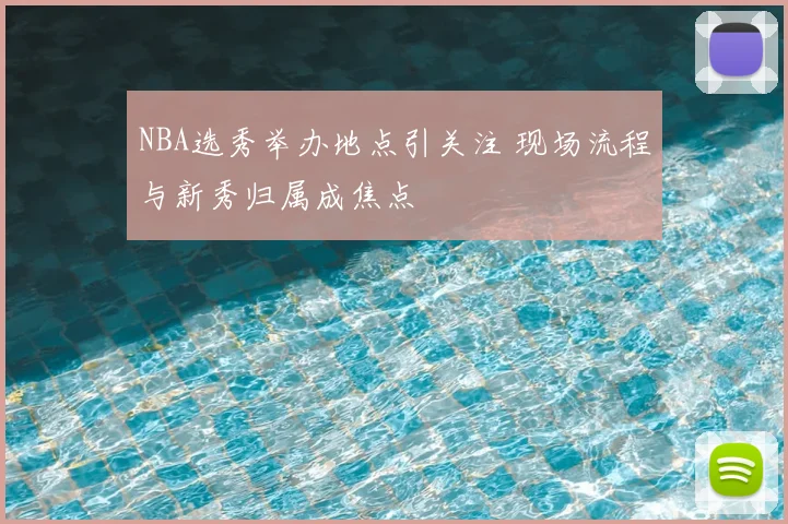 NBA选秀举办地点引关注 现场流程与新秀归属成焦点