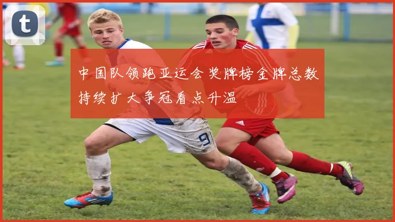 中国队领跑亚运会奖牌榜金牌总数持续扩大争冠看点升温
