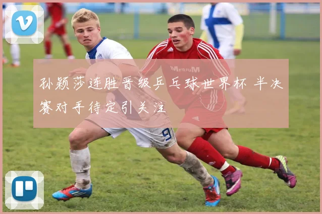 孙颖莎连胜晋级乒乓球世界杯 半决赛对手待定引关注