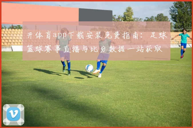 开体育app下载安装免费指南：足球篮球赛事直播与比分数据一站获取