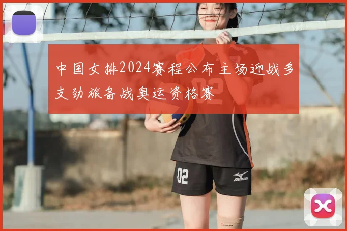 中国女排2024赛程公布主场迎战多支劲旅备战奥运资格赛