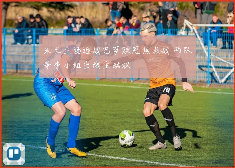 米兰主场迎战巴萨欧冠焦点战 两队争夺小组出线主动权