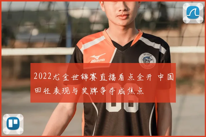 2022尤金世锦赛直播看点全开 中国田径表现与奖牌争夺成焦点