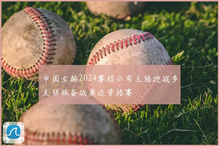 中国女排2024赛程公布主场迎战多支劲旅备战奥运资格赛