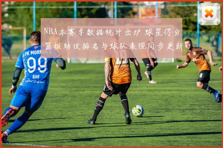 NBA本赛季数据统计出炉 球星得分篮板助攻排名与球队表现同步更新