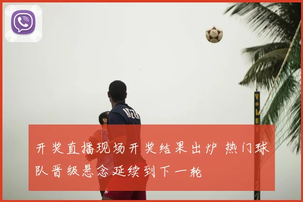开奖直播现场开奖结果出炉 热门球队晋级悬念延续到下一轮