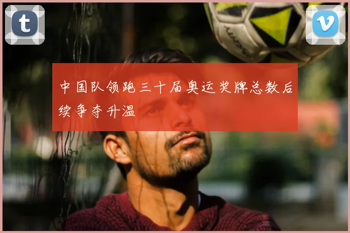 中国队领跑三十届奥运奖牌总数后续争夺升温