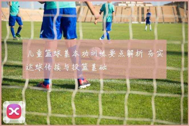 儿童篮球基本功训练要点解析 夯实运球传接与投篮基础