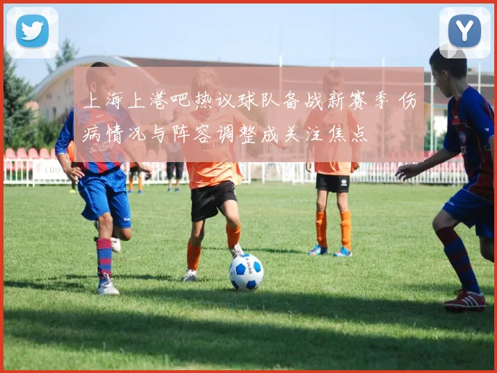 上海上港吧热议球队备战新赛季 伤病情况与阵容调整成关注焦点