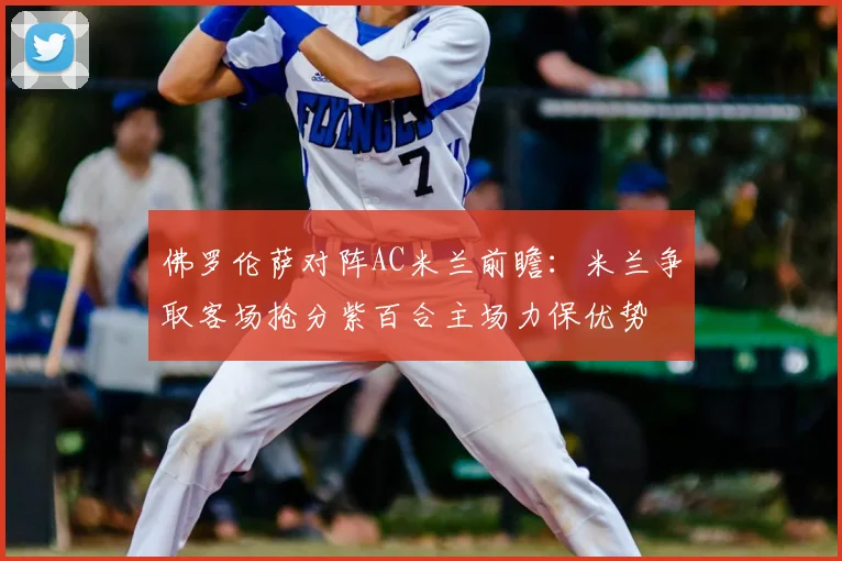 佛罗伦萨对阵AC米兰前瞻：米兰争取客场抢分紫百合主场力保优势
