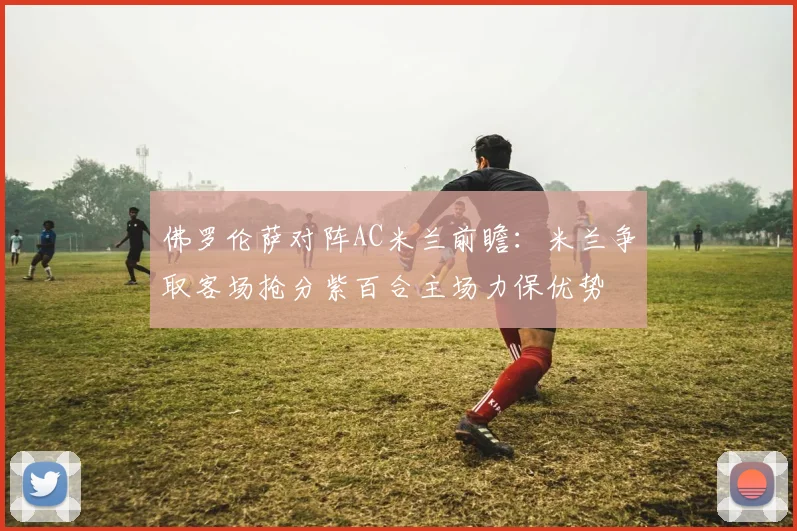 佛罗伦萨对阵AC米兰前瞻：米兰争取客场抢分紫百合主场力保优势