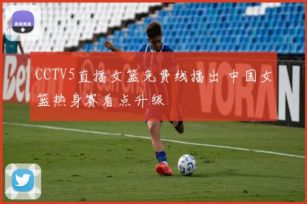 CCTV5直播女篮免费线播出 中国女篮热身赛看点升级