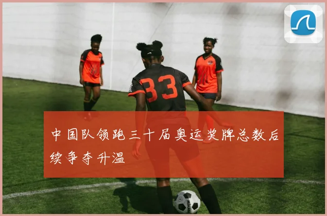 中国队领跑三十届奥运奖牌总数后续争夺升温