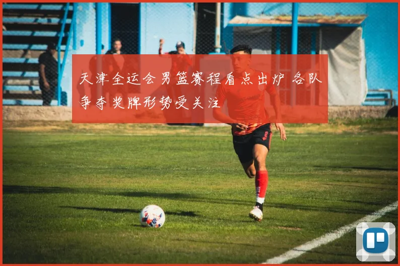 天津全运会男篮赛程看点出炉 各队争夺奖牌形势受关注