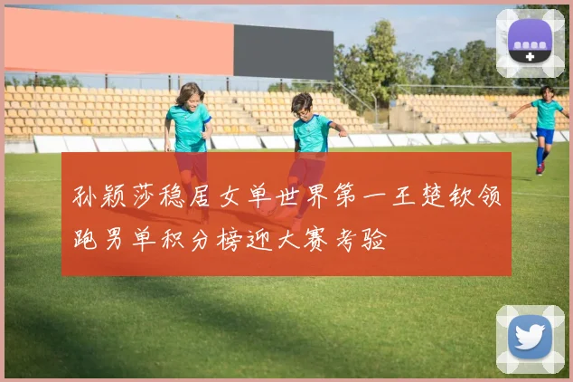 孙颖莎稳居女单世界第一王楚钦领跑男单积分榜迎大赛考验