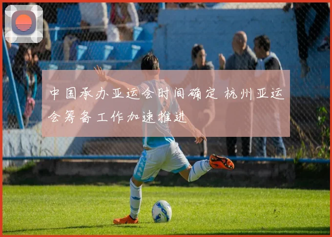 中国承办亚运会时间确定 杭州亚运会筹备工作加速推进