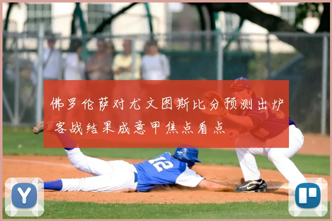 佛罗伦萨对尤文图斯比分预测出炉 客战结果成意甲焦点看点