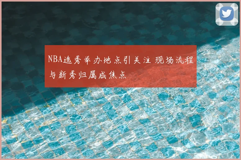 NBA选秀举办地点引关注 现场流程与新秀归属成焦点