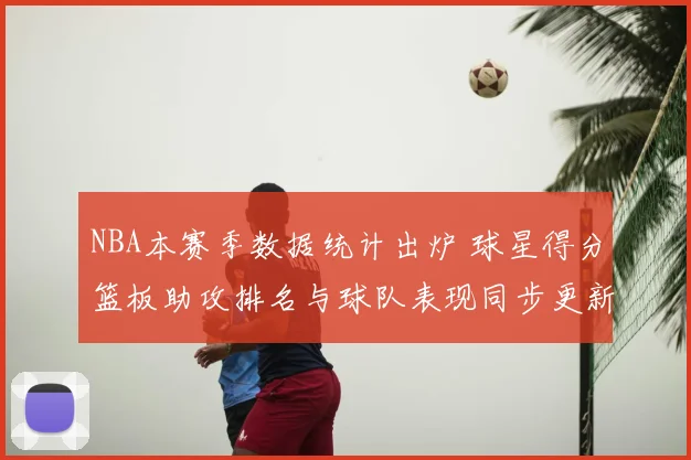 NBA本赛季数据统计出炉 球星得分篮板助攻排名与球队表现同步更新