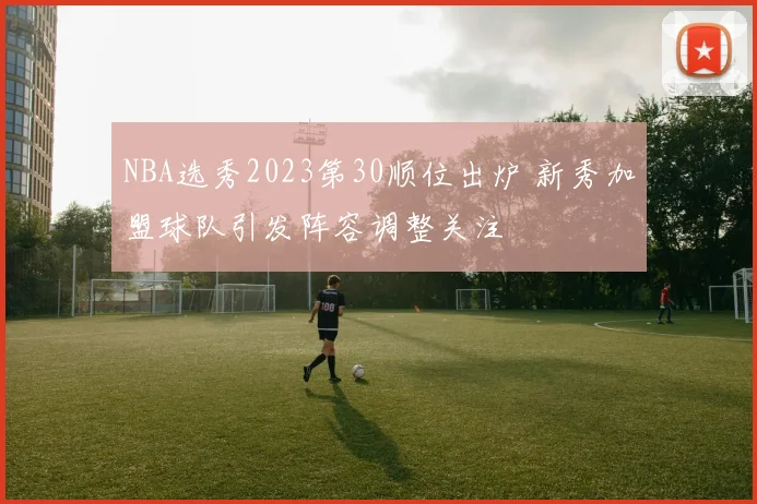 NBA选秀2023第30顺位出炉 新秀加盟球队引发阵容调整关注