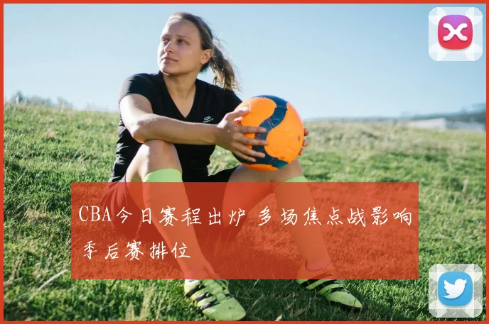 CBA今日赛程出炉 多场焦点战影响季后赛排位