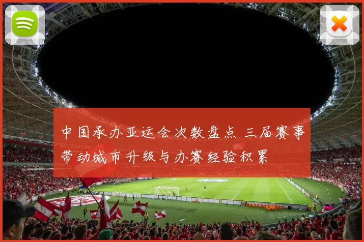 中国承办亚运会次数盘点 三届赛事带动城市升级与办赛经验积累