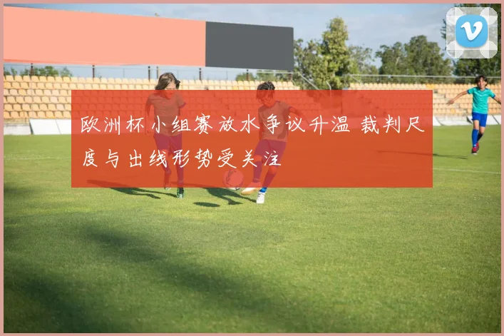 欧洲杯小组赛放水争议升温 裁判尺度与出线形势受关注