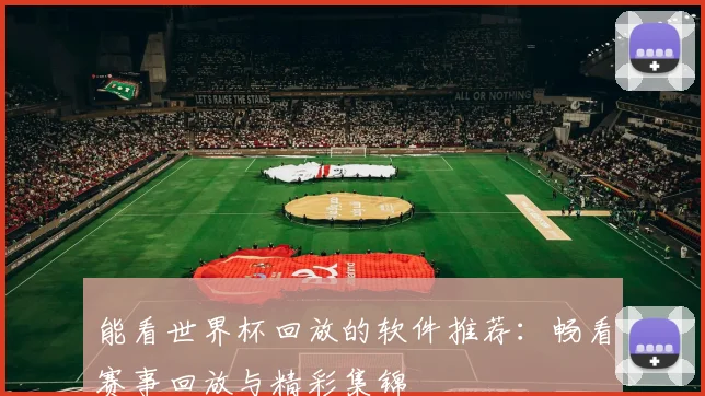 能看世界杯回放的软件推荐:畅看赛事回放与精彩集锦
