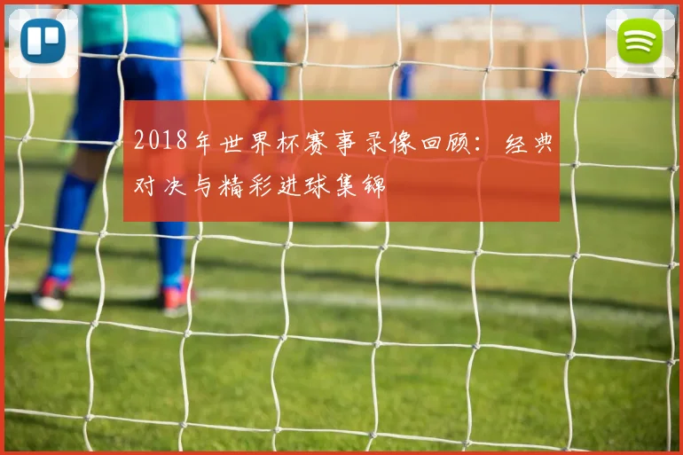 2018年世界杯赛事录像回顾:经典对决与精彩进球集锦