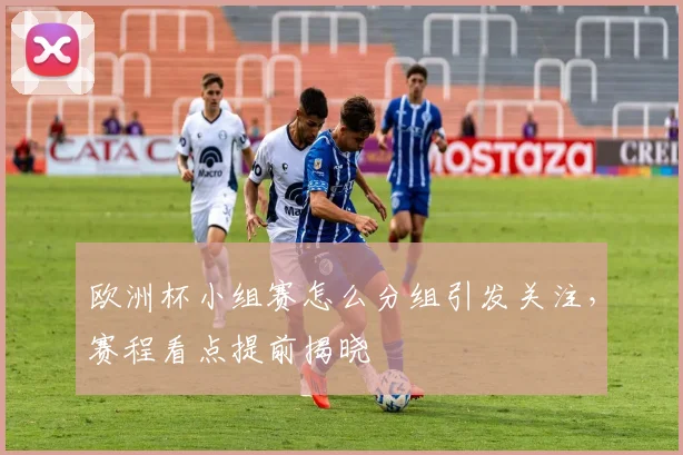 欧洲杯小组赛怎么分组引发关注，赛程看点提前揭晓