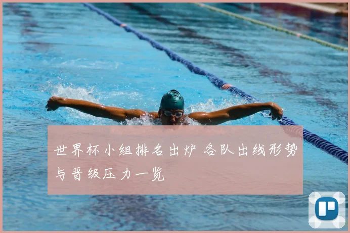 世界杯小组排名出炉 各队出线形势与晋级压力一览
