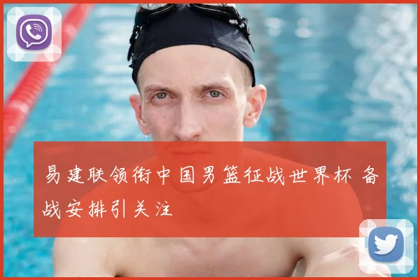 易建联领衔中国男篮征战世界杯 备战安排引关注