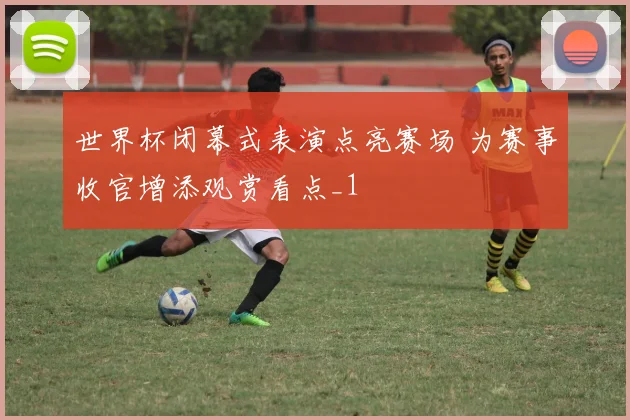 世界杯闭幕式表演点亮赛场 为赛事收官增添观赏看点_1